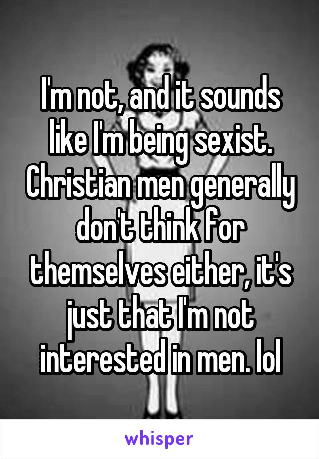 I'm not, and it sounds like I'm being sexist. Christian men generally don't think for themselves either, it's just that I'm not interested in men. lol