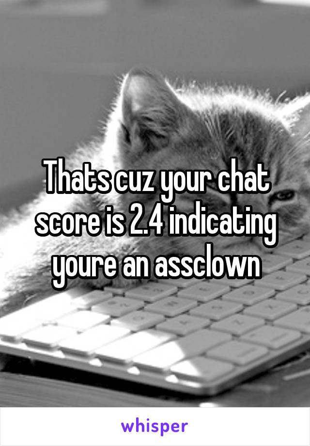 Thats cuz your chat score is 2.4 indicating youre an assclown