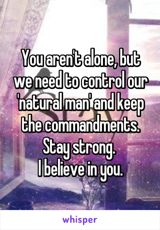You aren't alone, but we need to control our 'natural man' and keep the commandments.
Stay strong. 
I believe in you.