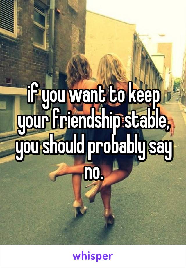 if you want to keep your friendship stable, you should probably say no.