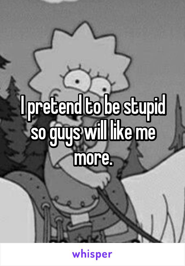I pretend to be stupid so guys will like me more.