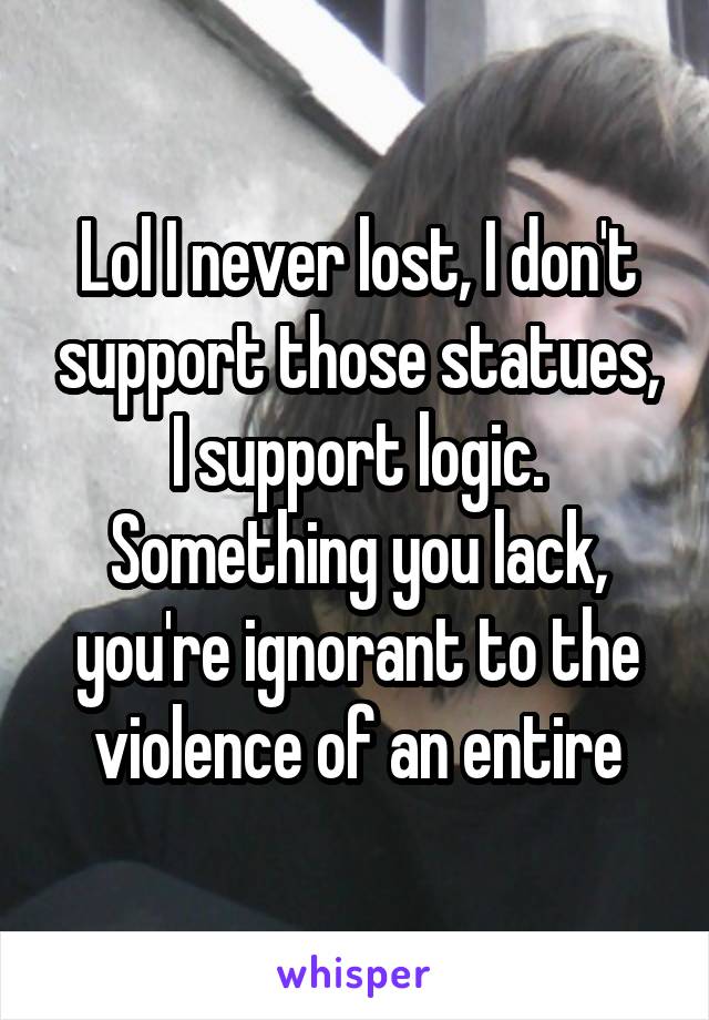 Lol I never lost, I don't support those statues, I support logic. Something you lack, you're ignorant to the violence of an entire