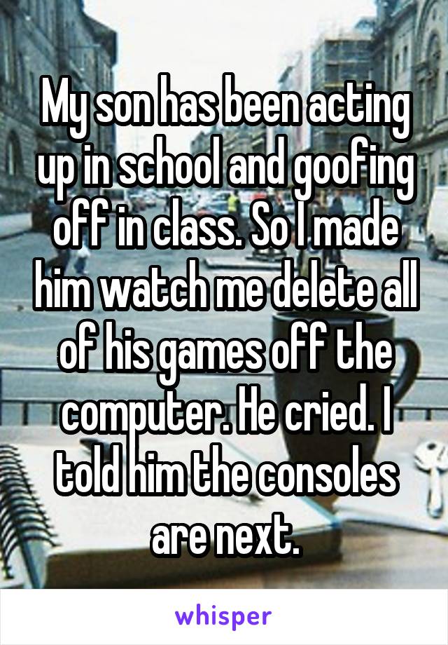 My son has been acting up in school and goofing off in class. So I made him watch me delete all of his games off the computer. He cried. I told him the consoles are next.