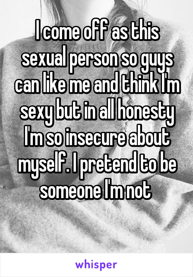 I come off as this sexual person so guys can like me and think I'm sexy but in all honesty I'm so insecure about myself. I pretend to be someone I'm not 

