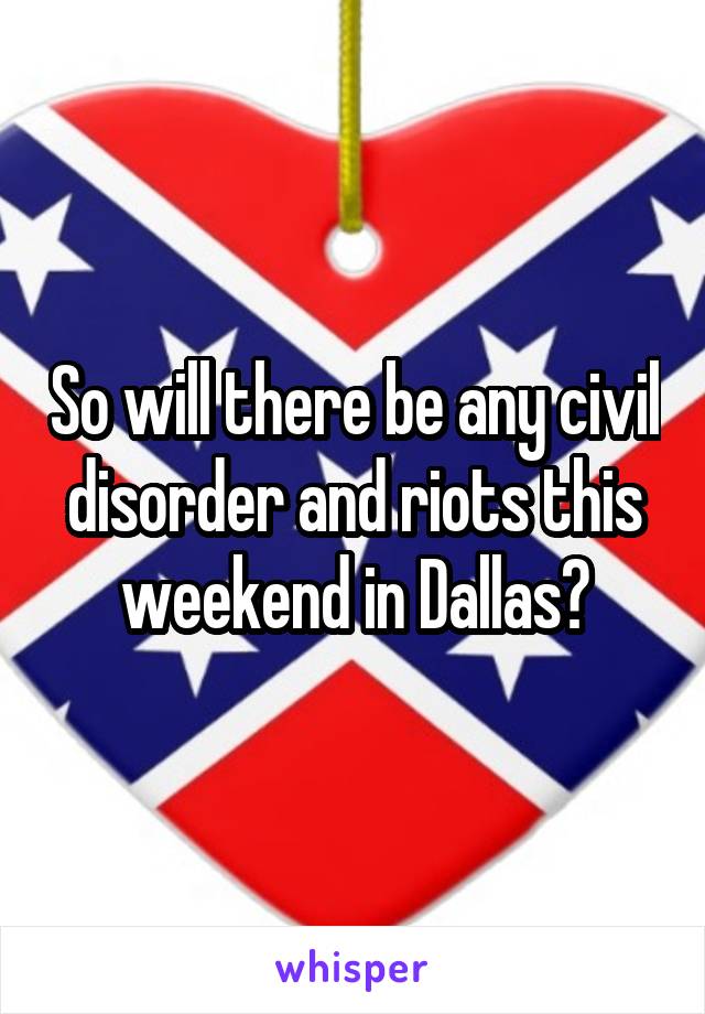 So will there be any civil disorder and riots this weekend in Dallas?