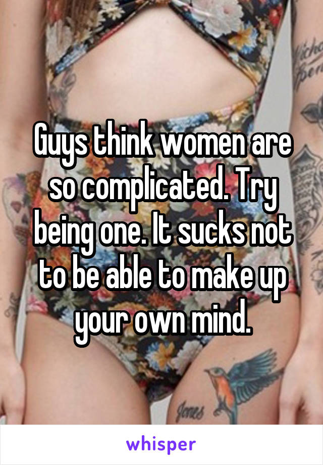 Guys think women are so complicated. Try being one. It sucks not to be able to make up your own mind.