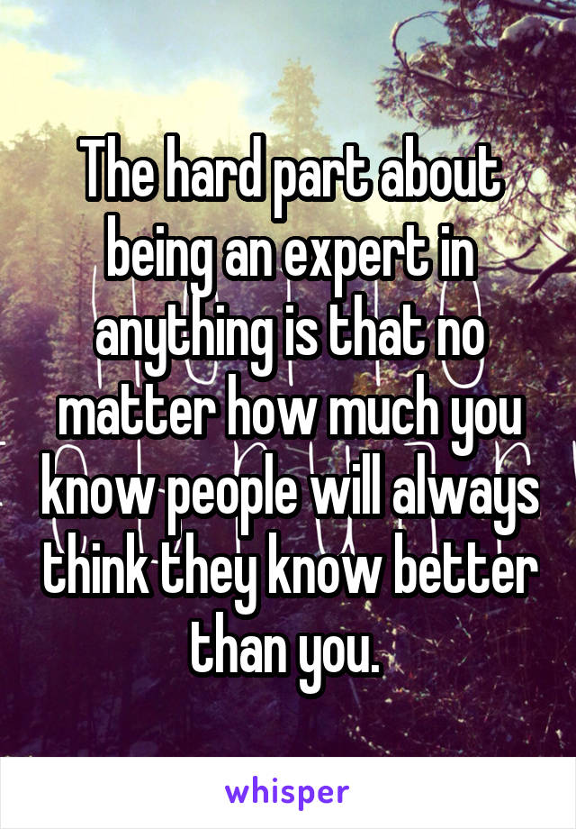 The hard part about being an expert in anything is that no matter how much you know people will always think they know better than you. 