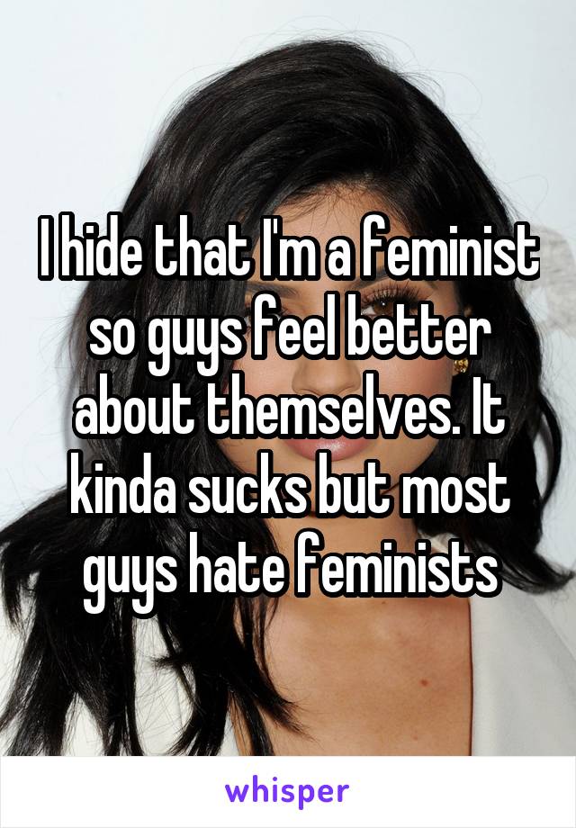 I hide that I'm a feminist so guys feel better about themselves. It kinda sucks but most guys hate feminists