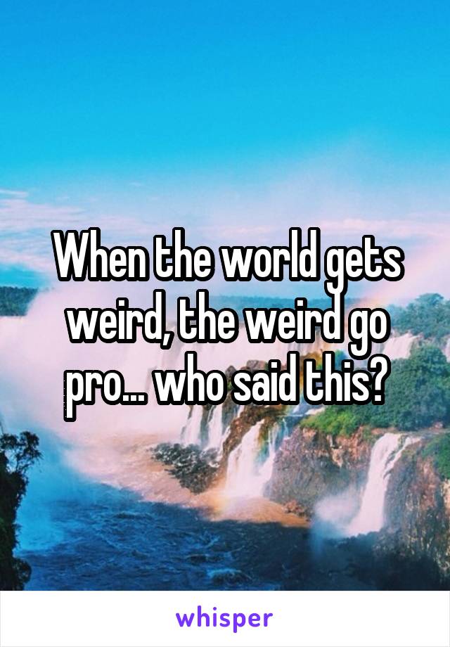 When the world gets weird, the weird go pro... who said this?