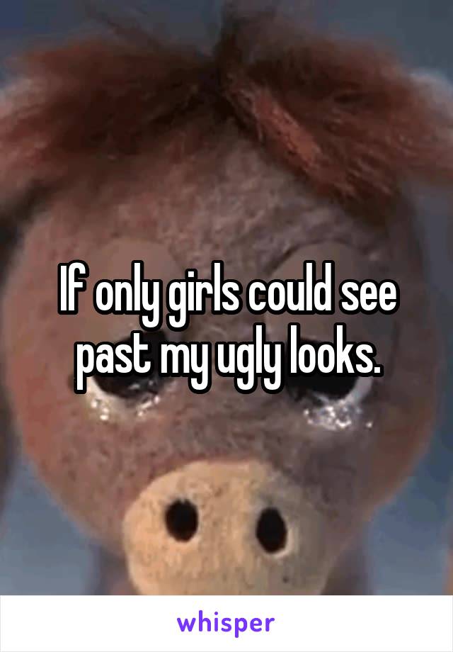 If only girls could see past my ugly looks.