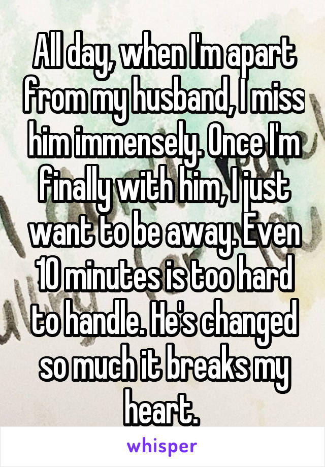 All day, when I'm apart from my husband, I miss him immensely. Once I'm finally with him, I just want to be away. Even 10 minutes is too hard to handle. He's changed so much it breaks my heart. 