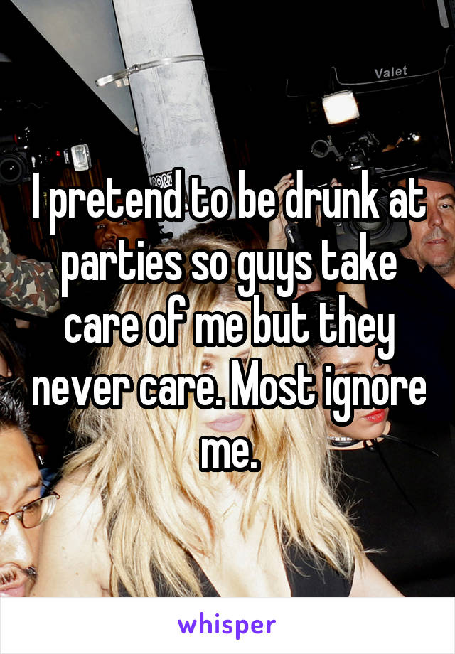 I pretend to be drunk at parties so guys take care of me but they never care. Most ignore me.