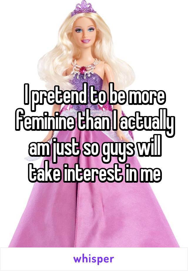 I pretend to be more feminine than I actually am just so guys will take interest in me