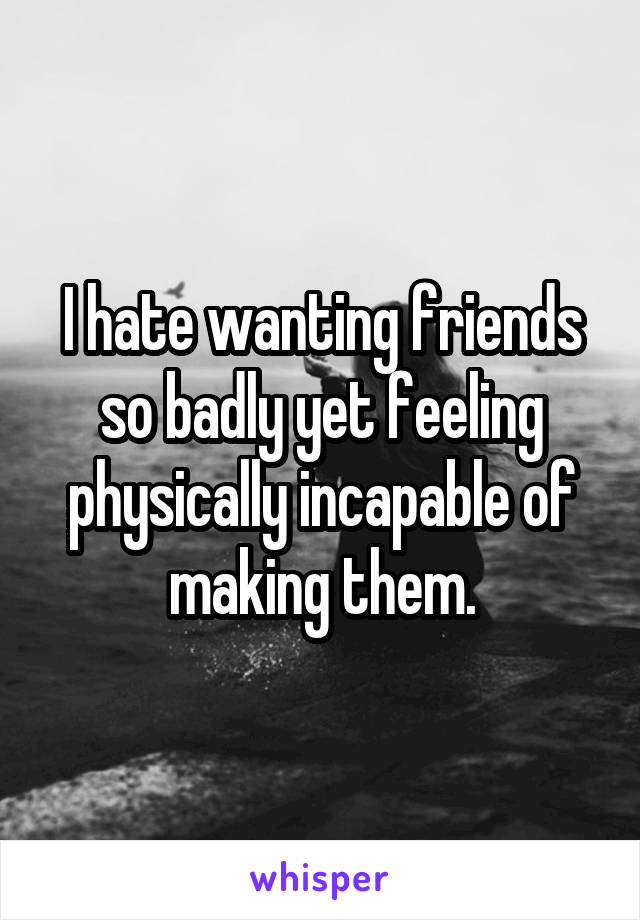 I hate wanting friends so badly yet feeling physically incapable of making them.