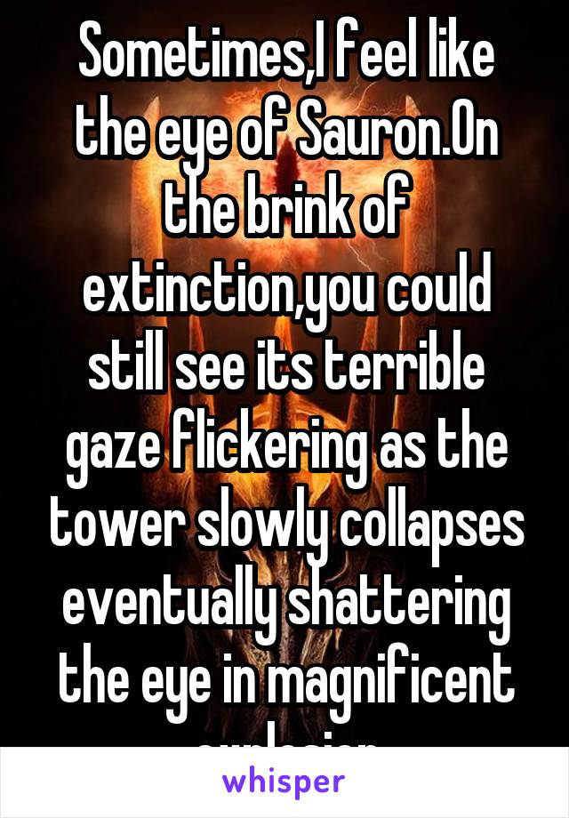 Sometimes,I feel like the eye of Sauron.On the brink of extinction,you could still see its terrible gaze flickering as the tower slowly collapses eventually shattering the eye in magnificent explosion