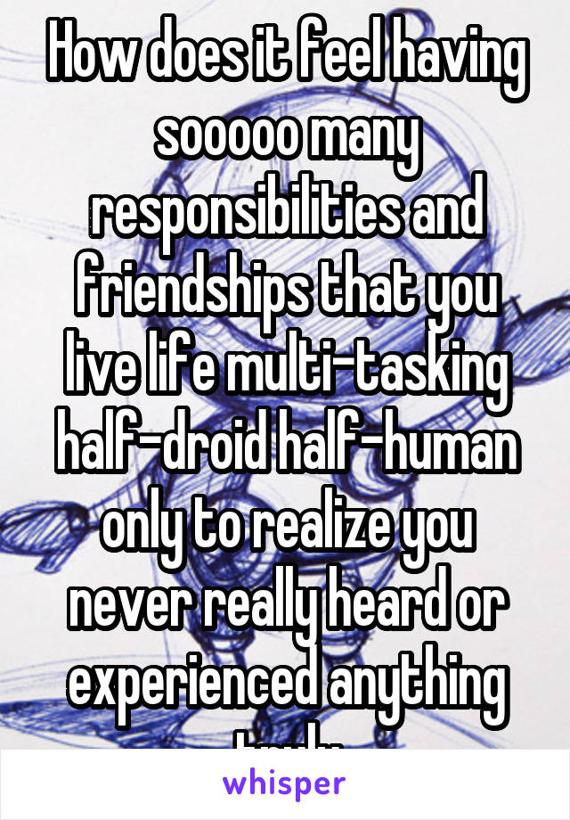 How does it feel having sooooo many responsibilities and friendships that you live life multi-tasking half-droid half-human only to realize you never really heard or experienced anything truly