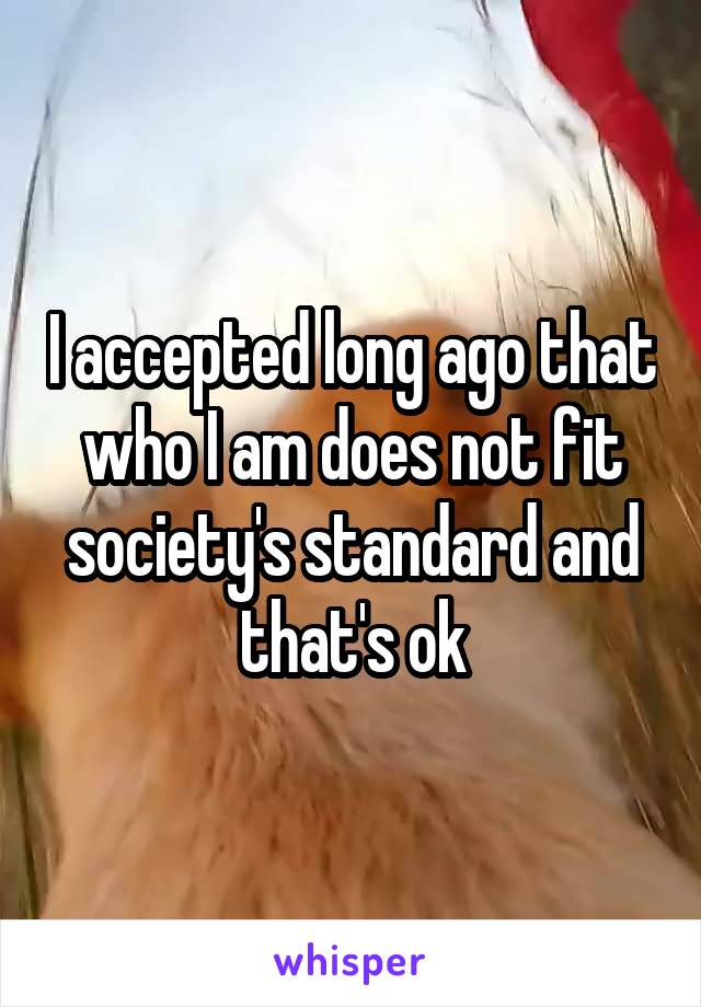 I accepted long ago that who I am does not fit society's standard and that's ok