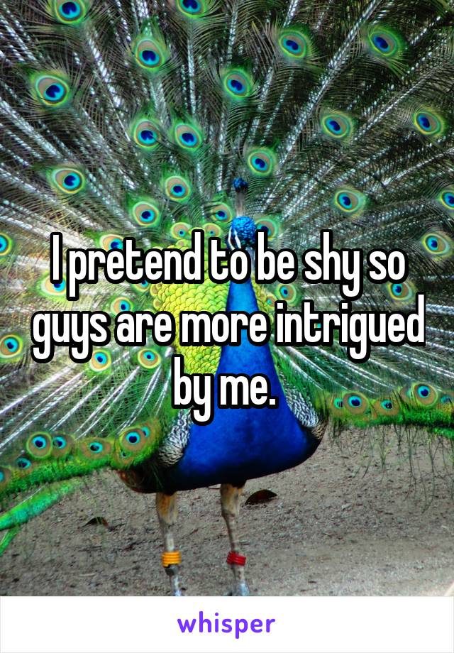I pretend to be shy so guys are more intrigued by me. 