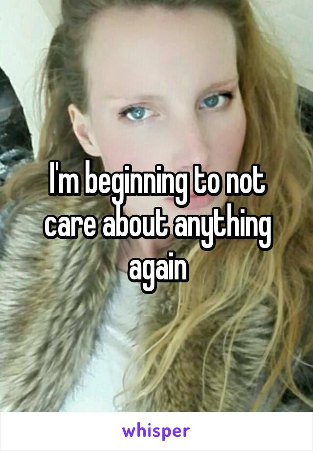 I'm beginning to not care about anything again