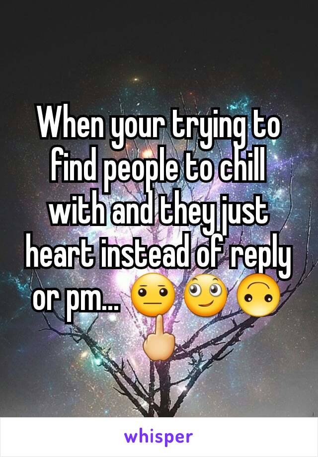 When your trying to find people to chill with and they just heart instead of reply or pm... 😐🙄🙃🖕