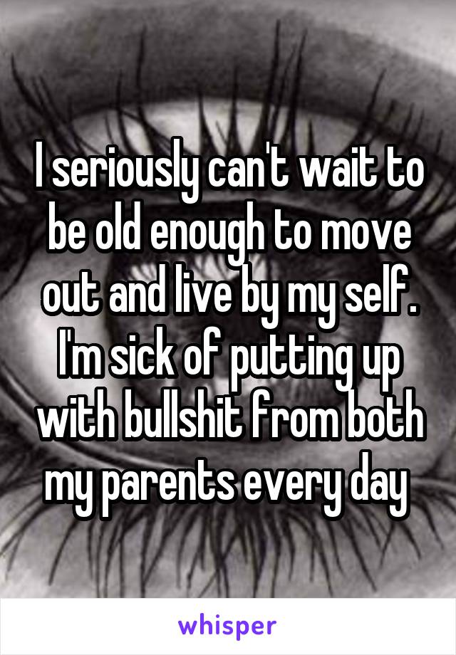 I seriously can't wait to be old enough to move out and live by my self. I'm sick of putting up with bullshit from both my parents every day 