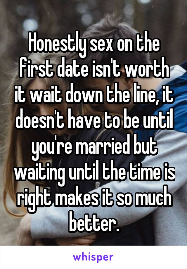 Honestly sex on the first date isn't worth it wait down the line, it doesn't have to be until you're married but waiting until the time is right makes it so much better.