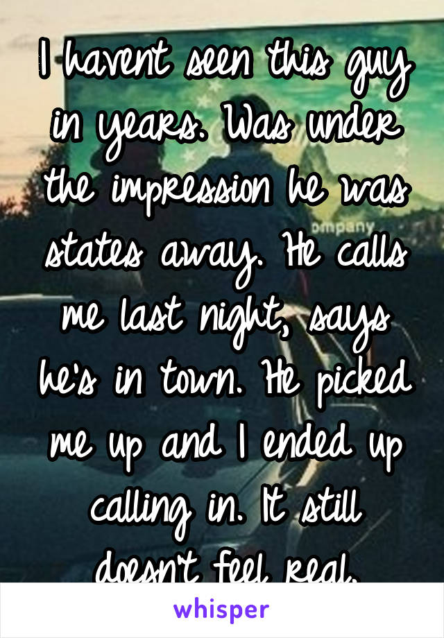 I havent seen this guy in years. Was under the impression he was states away. He calls me last night, says he's in town. He picked me up and I ended up calling in. It still doesn't feel real.