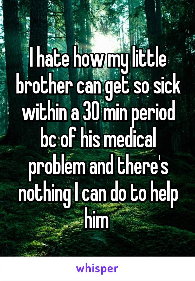 I hate how my little brother can get so sick within a 30 min period bc of his medical problem and there's nothing I can do to help him 