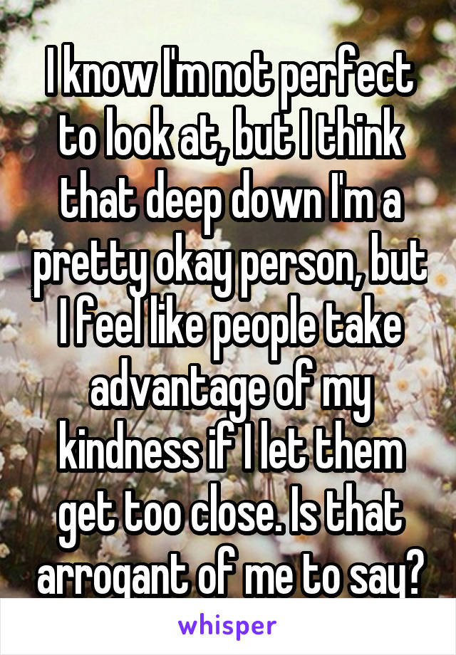 I know I'm not perfect to look at, but I think that deep down I'm a pretty okay person, but I feel like people take advantage of my kindness if I let them get too close. Is that arrogant of me to say?