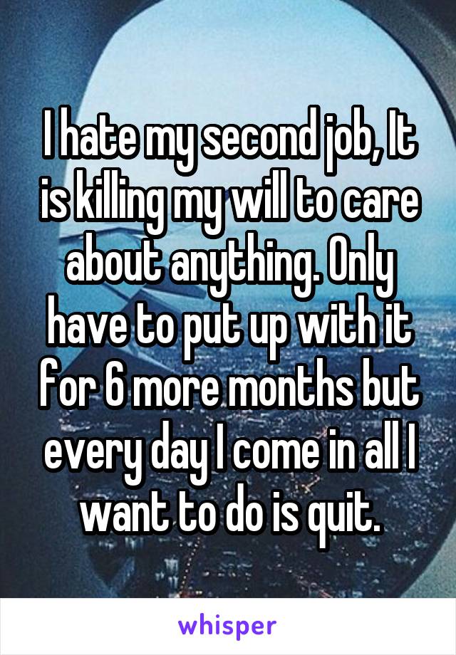 I hate my second job, It is killing my will to care about anything. Only have to put up with it for 6 more months but every day I come in all I want to do is quit.