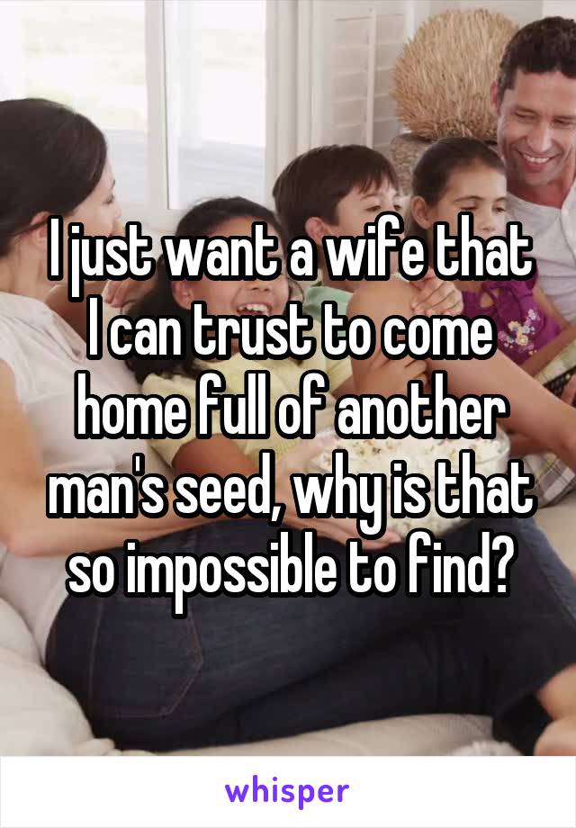 I just want a wife that I can trust to come home full of another man's seed, why is that so impossible to find?