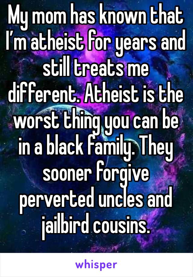 My mom has known that I’m atheist for years and still treats me different. Atheist is the worst thing you can be in a black family. They sooner forgive perverted uncles and jailbird cousins.