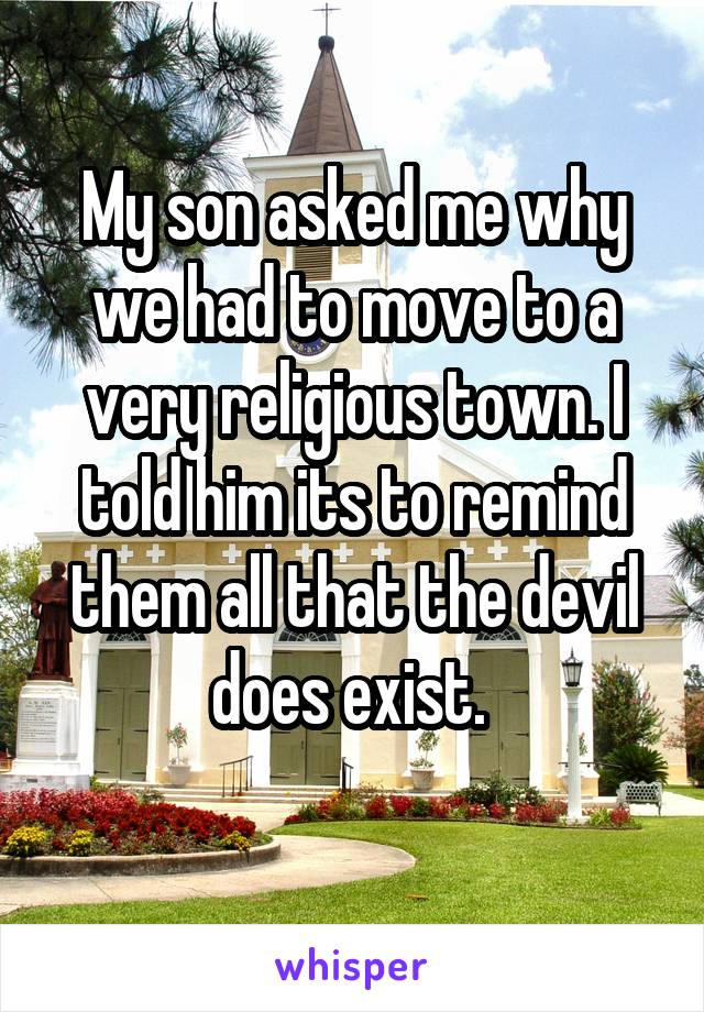 My son asked me why we had to move to a very religious town. I told him its to remind them all that the devil does exist. 
