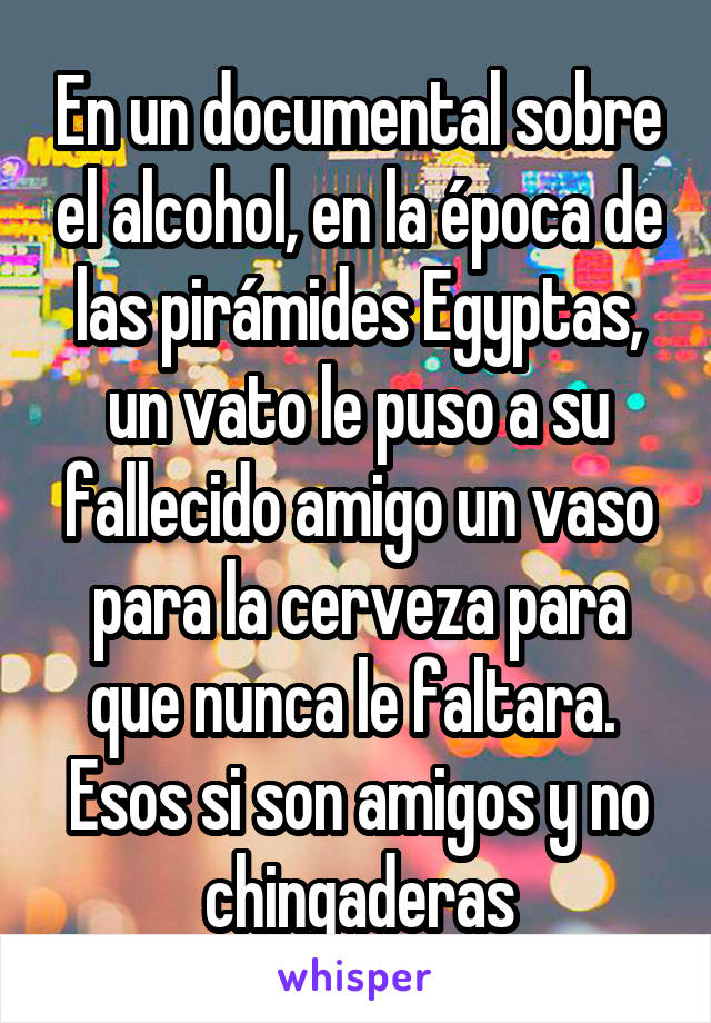 En un documental sobre el alcohol, en la época de las pirámides Egyptas, un vato le puso a su fallecido amigo un vaso para la cerveza para que nunca le faltara.  Esos si son amigos y no chingaderas