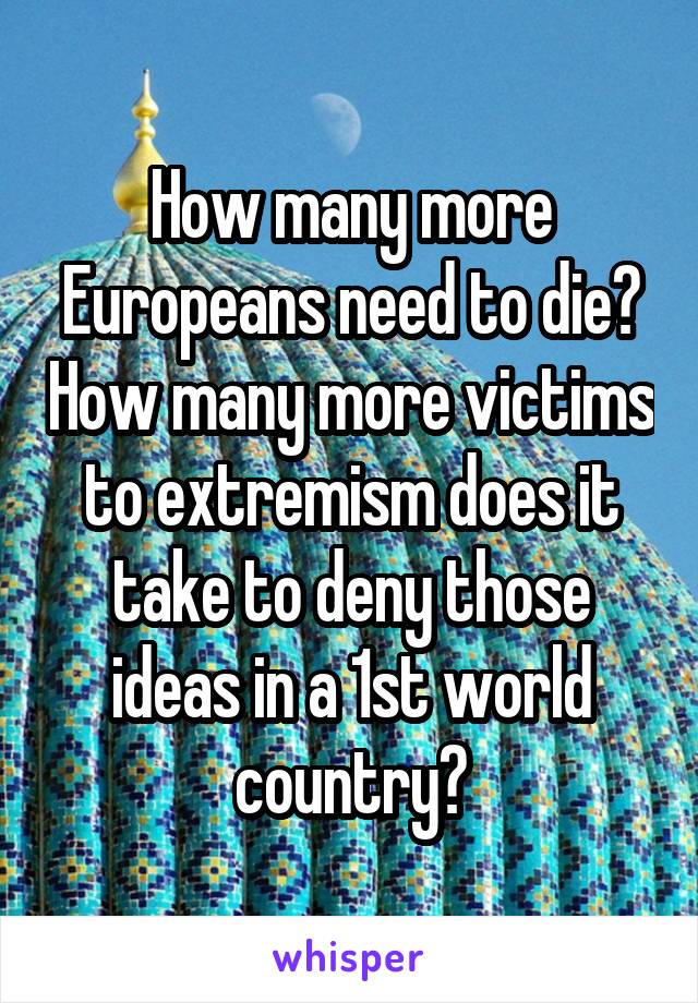 How many more Europeans need to die? How many more victims to extremism does it take to deny those ideas in a 1st world country?