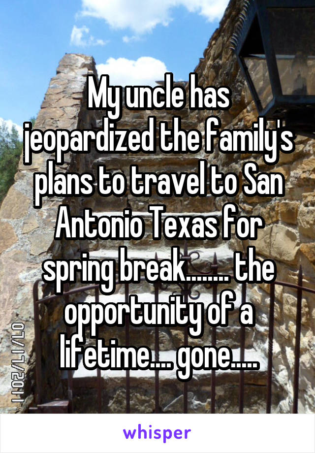 My uncle has jeopardized the family's plans to travel to San Antonio Texas for spring break........ the opportunity of a lifetime.... gone.....