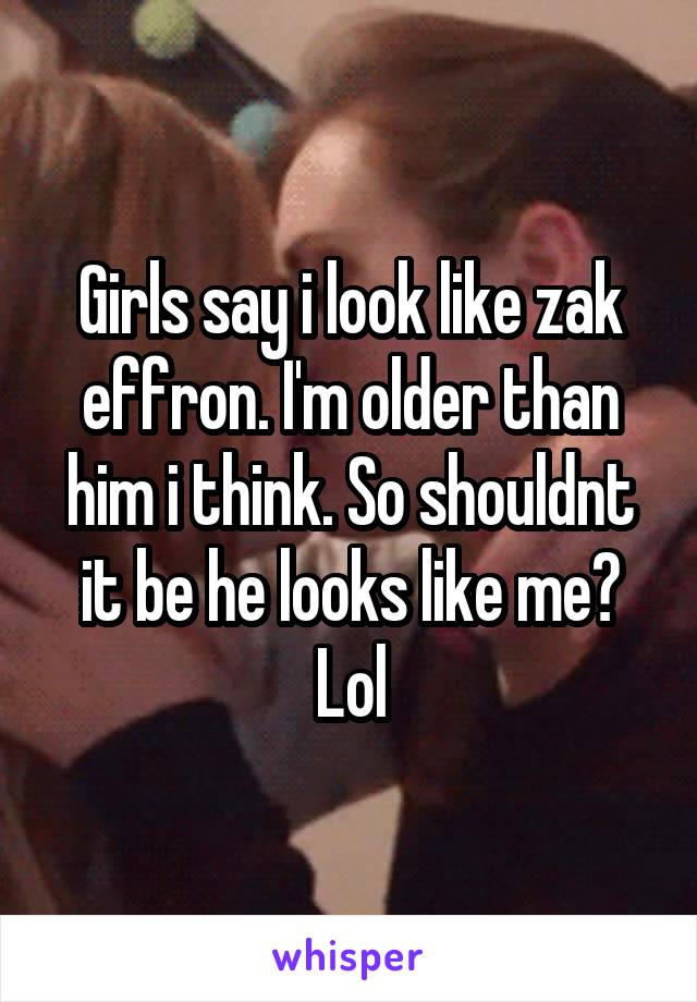 Girls say i look like zak effron. I'm older than him i think. So shouldnt it be he looks like me? Lol