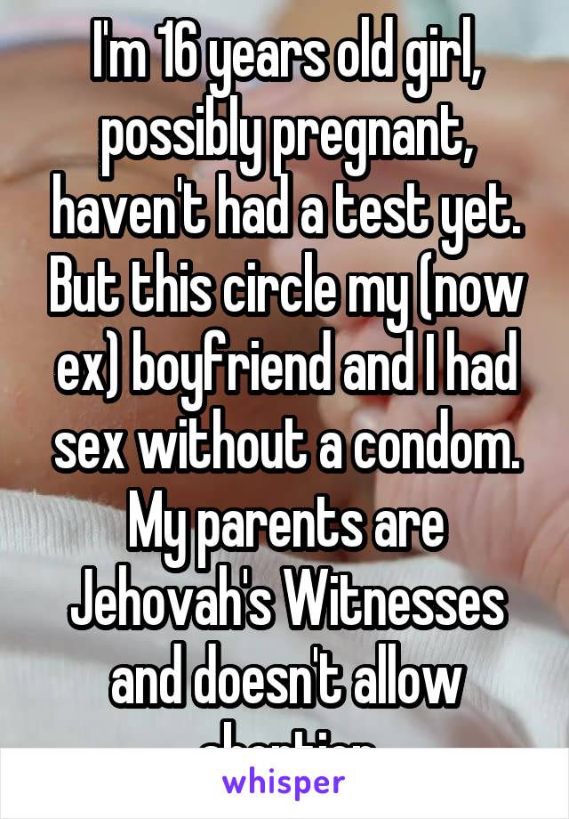 I'm 16 years old girl, possibly pregnant, haven't had a test yet. But this circle my (now ex) boyfriend and I had sex without a condom. My parents are Jehovah's Witnesses and doesn't allow abortion