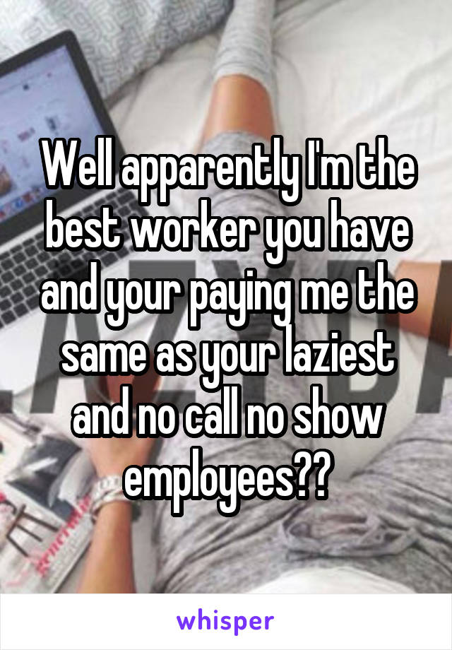 Well apparently I'm the best worker you have and your paying me the same as your laziest and no call no show employees??