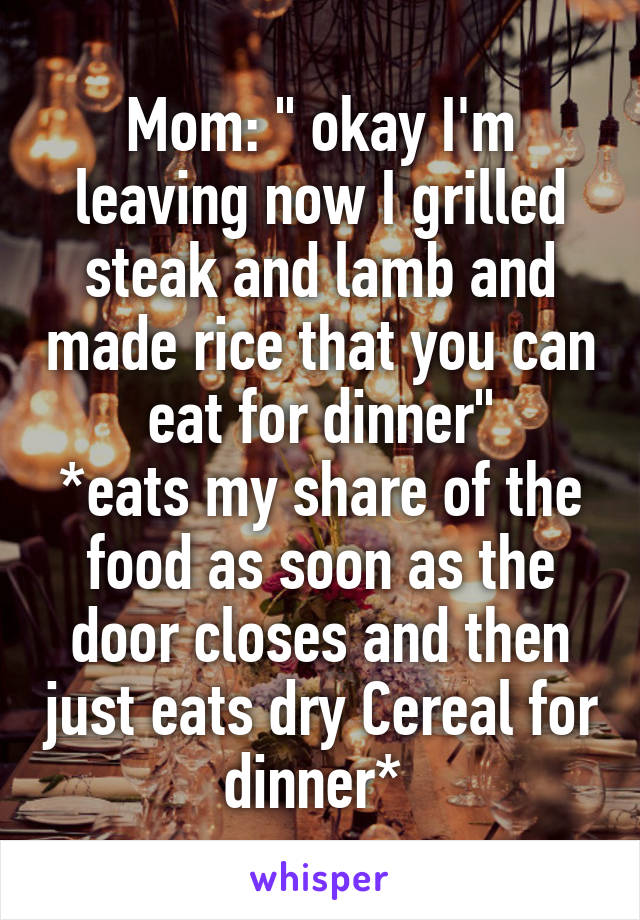 Mom: " okay I'm leaving now I grilled steak and lamb and made rice that you can eat for dinner"
*eats my share of the food as soon as the door closes and then just eats dry Cereal for dinner* 