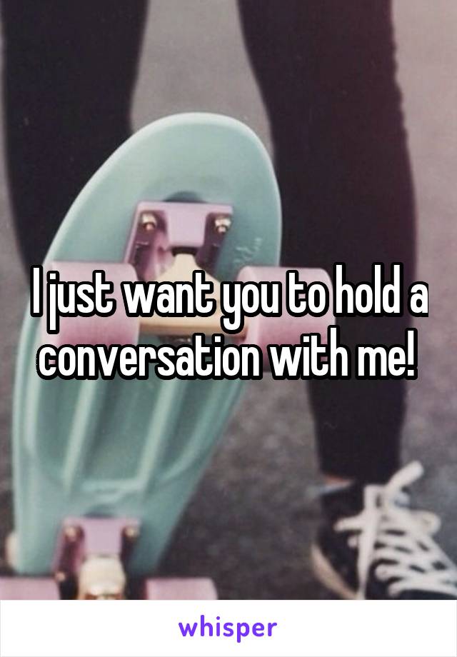 I just want you to hold a conversation with me! 