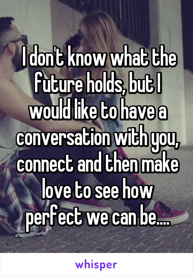  I don't know what the future holds, but I would like to have a conversation with you, connect and then make love to see how perfect we can be....