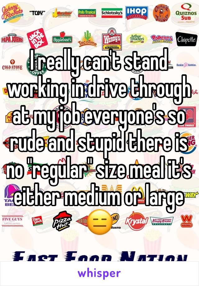 I really can't stand working in drive through at my job everyone's so rude and stupid there is no "regular" size meal it's either medium or large 😑