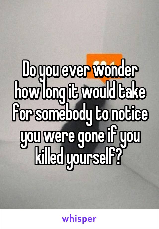 Do you ever wonder how long it would take for somebody to notice you were gone if you killed yourself? 