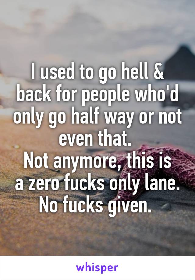 I used to go hell & back for people who'd only go half way or not even that. 
Not anymore, this is a zero fucks only lane. No fucks given. 