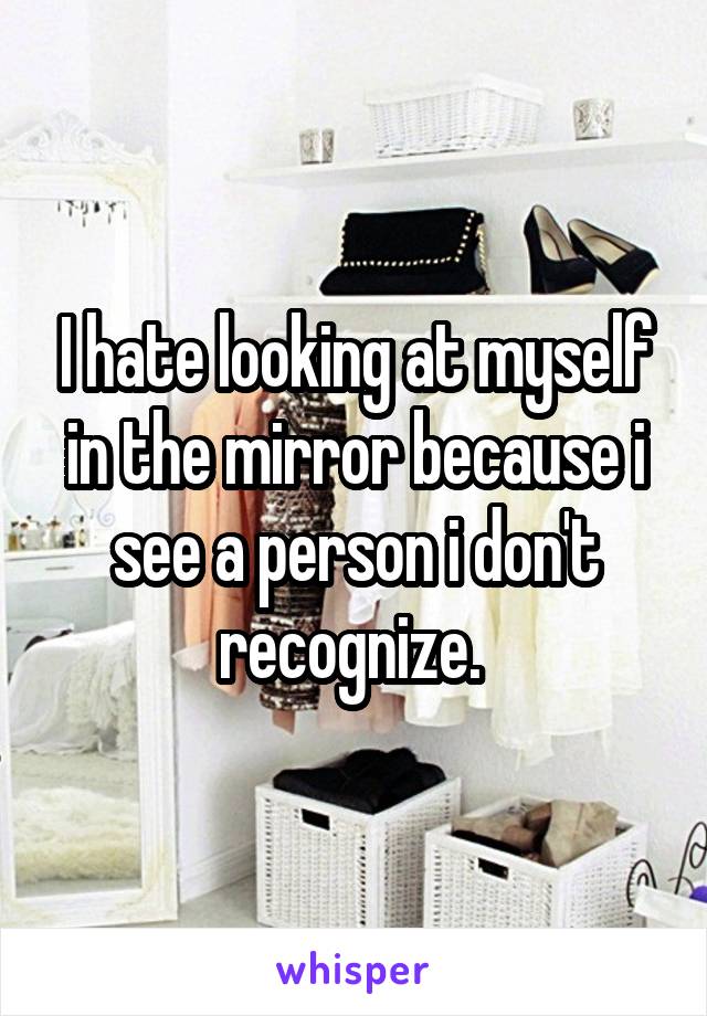 I hate looking at myself in the mirror because i see a person i don't recognize. 