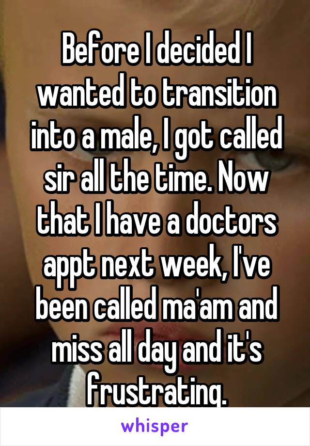 Before I decided I wanted to transition into a male, I got called sir all the time. Now that I have a doctors appt next week, I've been called ma'am and miss all day and it's frustrating.