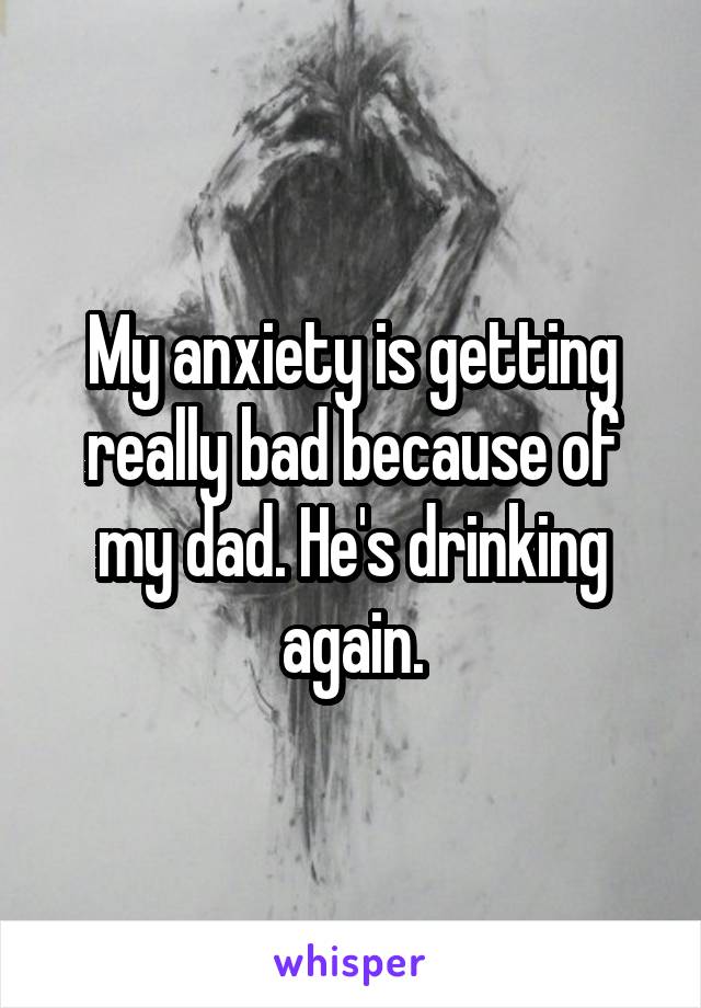 My anxiety is getting really bad because of my dad. He's drinking again.