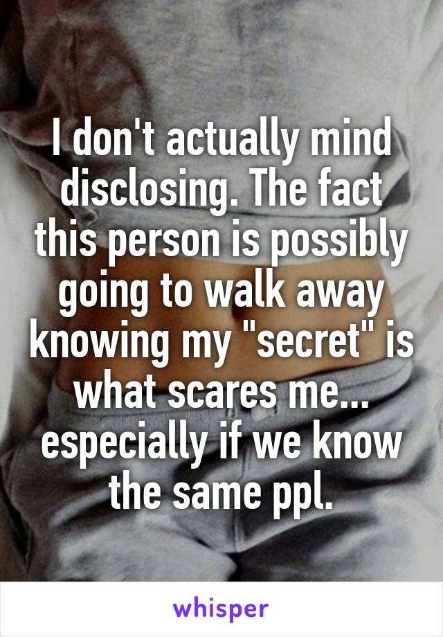 I don't actually mind disclosing. The fact this person is possibly going to walk away knowing my "secret" is what scares me... especially if we know the same ppl.