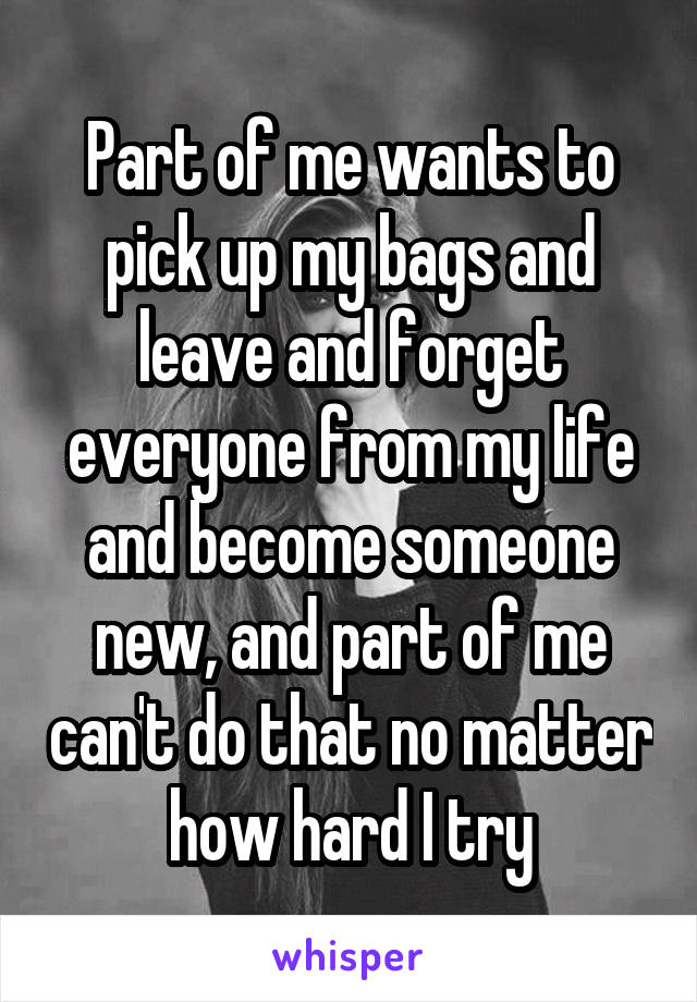 Part of me wants to pick up my bags and leave and forget everyone from my life and become someone new, and part of me can't do that no matter how hard I try